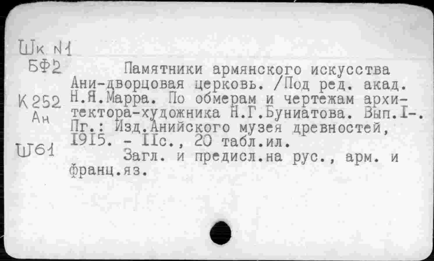 ﻿Uk H 4
Памятники армянского искусства Ани-дворцовая церковь. /Под ред. акад. ^252. Н.Я.Марра. По обмерам и чертежам архи-ди тектора-художника П.Г.Буниатова. Зып.1-. Пг.: Изд.Анийского музея древностей,
_т . 1915. - Нс., 20 табл.ил.
Загл. и предисл.на рус., арм. и франц.яз.